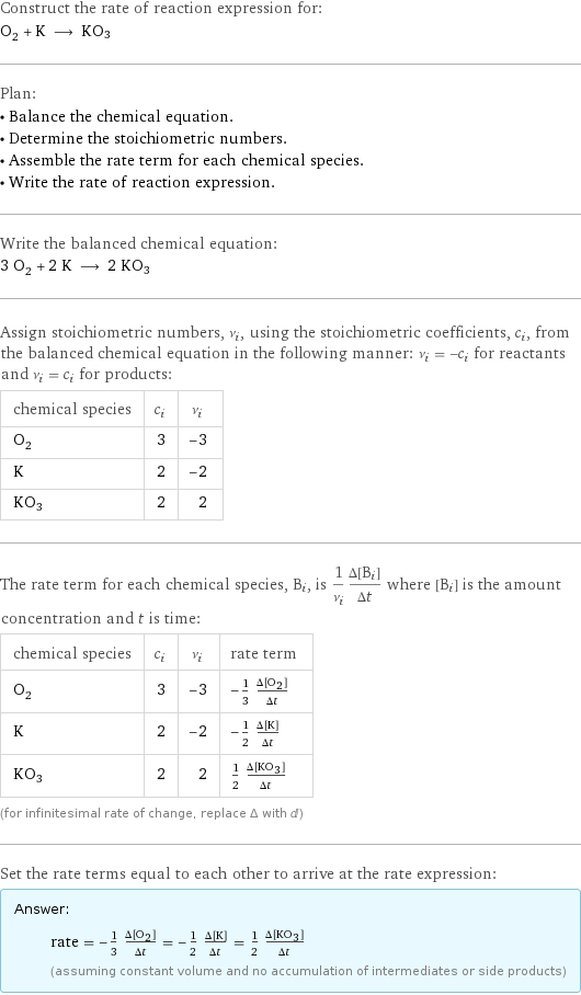 Construct the rate of reaction expression for: O_2 + K ⟶ KO3 Plan: • Balance the chemical equation. • Determine the stoichiometric numbers. • Assemble the rate term for each chemical species. • Write the rate of reaction expression. Write the balanced chemical equation: 3 O_2 + 2 K ⟶ 2 KO3 Assign stoichiometric numbers, ν_i, using the stoichiometric coefficients, c_i, from the balanced chemical equation in the following manner: ν_i = -c_i for reactants and ν_i = c_i for products: chemical species | c_i | ν_i O_2 | 3 | -3 K | 2 | -2 KO3 | 2 | 2 The rate term for each chemical species, B_i, is 1/ν_i(Δ[B_i])/(Δt) where [B_i] is the amount concentration and t is time: chemical species | c_i | ν_i | rate term O_2 | 3 | -3 | -1/3 (Δ[O2])/(Δt) K | 2 | -2 | -1/2 (Δ[K])/(Δt) KO3 | 2 | 2 | 1/2 (Δ[KO3])/(Δt) (for infinitesimal rate of change, replace Δ with d) Set the rate terms equal to each other to arrive at the rate expression: Answer: |   | rate = -1/3 (Δ[O2])/(Δt) = -1/2 (Δ[K])/(Δt) = 1/2 (Δ[KO3])/(Δt) (assuming constant volume and no accumulation of intermediates or side products)