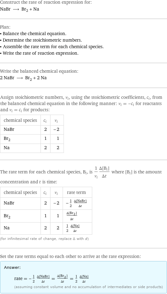 Construct the rate of reaction expression for: NaBr ⟶ Br_2 + Na Plan: • Balance the chemical equation. • Determine the stoichiometric numbers. • Assemble the rate term for each chemical species. • Write the rate of reaction expression. Write the balanced chemical equation: 2 NaBr ⟶ Br_2 + 2 Na Assign stoichiometric numbers, ν_i, using the stoichiometric coefficients, c_i, from the balanced chemical equation in the following manner: ν_i = -c_i for reactants and ν_i = c_i for products: chemical species | c_i | ν_i NaBr | 2 | -2 Br_2 | 1 | 1 Na | 2 | 2 The rate term for each chemical species, B_i, is 1/ν_i(Δ[B_i])/(Δt) where [B_i] is the amount concentration and t is time: chemical species | c_i | ν_i | rate term NaBr | 2 | -2 | -1/2 (Δ[NaBr])/(Δt) Br_2 | 1 | 1 | (Δ[Br2])/(Δt) Na | 2 | 2 | 1/2 (Δ[Na])/(Δt) (for infinitesimal rate of change, replace Δ with d) Set the rate terms equal to each other to arrive at the rate expression: Answer: |   | rate = -1/2 (Δ[NaBr])/(Δt) = (Δ[Br2])/(Δt) = 1/2 (Δ[Na])/(Δt) (assuming constant volume and no accumulation of intermediates or side products)