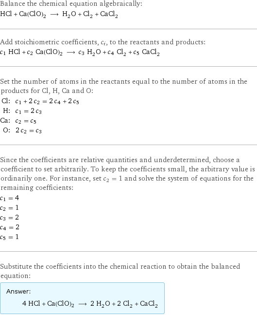 Balance the chemical equation algebraically: HCl + Ca(ClO)2 ⟶ H_2O + Cl_2 + CaCl_2 Add stoichiometric coefficients, c_i, to the reactants and products: c_1 HCl + c_2 Ca(ClO)2 ⟶ c_3 H_2O + c_4 Cl_2 + c_5 CaCl_2 Set the number of atoms in the reactants equal to the number of atoms in the products for Cl, H, Ca and O: Cl: | c_1 + 2 c_2 = 2 c_4 + 2 c_5 H: | c_1 = 2 c_3 Ca: | c_2 = c_5 O: | 2 c_2 = c_3 Since the coefficients are relative quantities and underdetermined, choose a coefficient to set arbitrarily. To keep the coefficients small, the arbitrary value is ordinarily one. For instance, set c_2 = 1 and solve the system of equations for the remaining coefficients: c_1 = 4 c_2 = 1 c_3 = 2 c_4 = 2 c_5 = 1 Substitute the coefficients into the chemical reaction to obtain the balanced equation: Answer: |   | 4 HCl + Ca(ClO)2 ⟶ 2 H_2O + 2 Cl_2 + CaCl_2