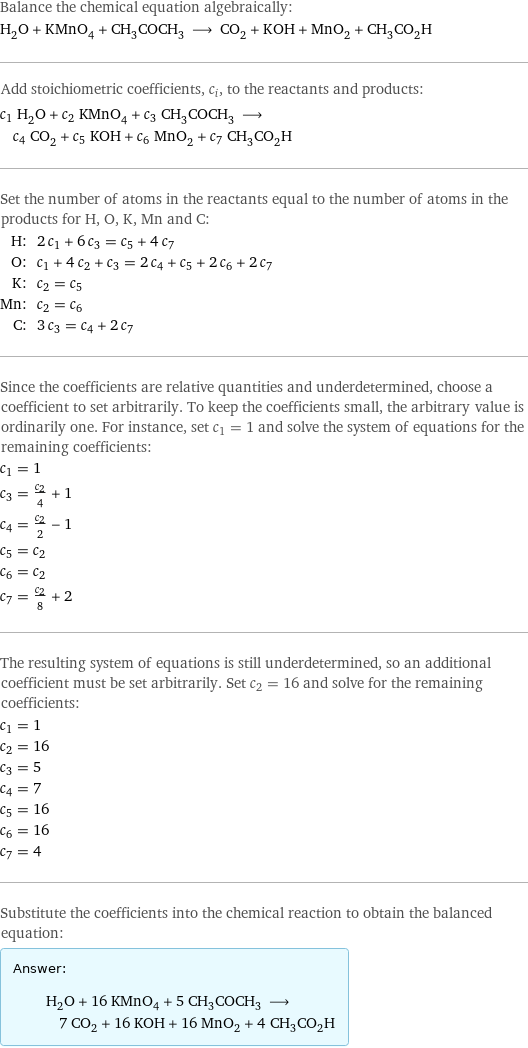 Balance the chemical equation algebraically: H_2O + KMnO_4 + CH_3COCH_3 ⟶ CO_2 + KOH + MnO_2 + CH_3CO_2H Add stoichiometric coefficients, c_i, to the reactants and products: c_1 H_2O + c_2 KMnO_4 + c_3 CH_3COCH_3 ⟶ c_4 CO_2 + c_5 KOH + c_6 MnO_2 + c_7 CH_3CO_2H Set the number of atoms in the reactants equal to the number of atoms in the products for H, O, K, Mn and C: H: | 2 c_1 + 6 c_3 = c_5 + 4 c_7 O: | c_1 + 4 c_2 + c_3 = 2 c_4 + c_5 + 2 c_6 + 2 c_7 K: | c_2 = c_5 Mn: | c_2 = c_6 C: | 3 c_3 = c_4 + 2 c_7 Since the coefficients are relative quantities and underdetermined, choose a coefficient to set arbitrarily. To keep the coefficients small, the arbitrary value is ordinarily one. For instance, set c_1 = 1 and solve the system of equations for the remaining coefficients: c_1 = 1 c_3 = c_2/4 + 1 c_4 = c_2/2 - 1 c_5 = c_2 c_6 = c_2 c_7 = c_2/8 + 2 The resulting system of equations is still underdetermined, so an additional coefficient must be set arbitrarily. Set c_2 = 16 and solve for the remaining coefficients: c_1 = 1 c_2 = 16 c_3 = 5 c_4 = 7 c_5 = 16 c_6 = 16 c_7 = 4 Substitute the coefficients into the chemical reaction to obtain the balanced equation: Answer: |   | H_2O + 16 KMnO_4 + 5 CH_3COCH_3 ⟶ 7 CO_2 + 16 KOH + 16 MnO_2 + 4 CH_3CO_2H