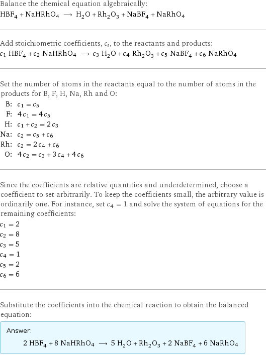 Balance the chemical equation algebraically: HBF_4 + NaHRhO4 ⟶ H_2O + Rh_2O_3 + NaBF_4 + NaRhO4 Add stoichiometric coefficients, c_i, to the reactants and products: c_1 HBF_4 + c_2 NaHRhO4 ⟶ c_3 H_2O + c_4 Rh_2O_3 + c_5 NaBF_4 + c_6 NaRhO4 Set the number of atoms in the reactants equal to the number of atoms in the products for B, F, H, Na, Rh and O: B: | c_1 = c_5 F: | 4 c_1 = 4 c_5 H: | c_1 + c_2 = 2 c_3 Na: | c_2 = c_5 + c_6 Rh: | c_2 = 2 c_4 + c_6 O: | 4 c_2 = c_3 + 3 c_4 + 4 c_6 Since the coefficients are relative quantities and underdetermined, choose a coefficient to set arbitrarily. To keep the coefficients small, the arbitrary value is ordinarily one. For instance, set c_4 = 1 and solve the system of equations for the remaining coefficients: c_1 = 2 c_2 = 8 c_3 = 5 c_4 = 1 c_5 = 2 c_6 = 6 Substitute the coefficients into the chemical reaction to obtain the balanced equation: Answer: |   | 2 HBF_4 + 8 NaHRhO4 ⟶ 5 H_2O + Rh_2O_3 + 2 NaBF_4 + 6 NaRhO4