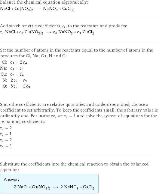 Balance the chemical equation algebraically: NaCl + Cu(NO_3)_2 ⟶ NaNO_3 + CuCl_2 Add stoichiometric coefficients, c_i, to the reactants and products: c_1 NaCl + c_2 Cu(NO_3)_2 ⟶ c_3 NaNO_3 + c_4 CuCl_2 Set the number of atoms in the reactants equal to the number of atoms in the products for Cl, Na, Cu, N and O: Cl: | c_1 = 2 c_4 Na: | c_1 = c_3 Cu: | c_2 = c_4 N: | 2 c_2 = c_3 O: | 6 c_2 = 3 c_3 Since the coefficients are relative quantities and underdetermined, choose a coefficient to set arbitrarily. To keep the coefficients small, the arbitrary value is ordinarily one. For instance, set c_2 = 1 and solve the system of equations for the remaining coefficients: c_1 = 2 c_2 = 1 c_3 = 2 c_4 = 1 Substitute the coefficients into the chemical reaction to obtain the balanced equation: Answer: |   | 2 NaCl + Cu(NO_3)_2 ⟶ 2 NaNO_3 + CuCl_2