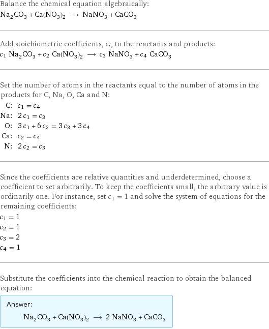 Balance the chemical equation algebraically: Na_2CO_3 + Ca(NO_3)_2 ⟶ NaNO_3 + CaCO_3 Add stoichiometric coefficients, c_i, to the reactants and products: c_1 Na_2CO_3 + c_2 Ca(NO_3)_2 ⟶ c_3 NaNO_3 + c_4 CaCO_3 Set the number of atoms in the reactants equal to the number of atoms in the products for C, Na, O, Ca and N: C: | c_1 = c_4 Na: | 2 c_1 = c_3 O: | 3 c_1 + 6 c_2 = 3 c_3 + 3 c_4 Ca: | c_2 = c_4 N: | 2 c_2 = c_3 Since the coefficients are relative quantities and underdetermined, choose a coefficient to set arbitrarily. To keep the coefficients small, the arbitrary value is ordinarily one. For instance, set c_1 = 1 and solve the system of equations for the remaining coefficients: c_1 = 1 c_2 = 1 c_3 = 2 c_4 = 1 Substitute the coefficients into the chemical reaction to obtain the balanced equation: Answer: |   | Na_2CO_3 + Ca(NO_3)_2 ⟶ 2 NaNO_3 + CaCO_3