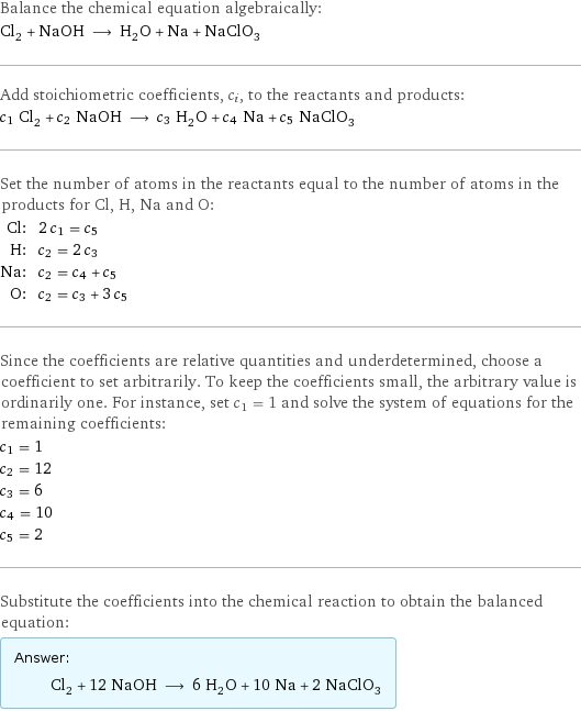 Balance the chemical equation algebraically: Cl_2 + NaOH ⟶ H_2O + Na + NaClO_3 Add stoichiometric coefficients, c_i, to the reactants and products: c_1 Cl_2 + c_2 NaOH ⟶ c_3 H_2O + c_4 Na + c_5 NaClO_3 Set the number of atoms in the reactants equal to the number of atoms in the products for Cl, H, Na and O: Cl: | 2 c_1 = c_5 H: | c_2 = 2 c_3 Na: | c_2 = c_4 + c_5 O: | c_2 = c_3 + 3 c_5 Since the coefficients are relative quantities and underdetermined, choose a coefficient to set arbitrarily. To keep the coefficients small, the arbitrary value is ordinarily one. For instance, set c_1 = 1 and solve the system of equations for the remaining coefficients: c_1 = 1 c_2 = 12 c_3 = 6 c_4 = 10 c_5 = 2 Substitute the coefficients into the chemical reaction to obtain the balanced equation: Answer: |   | Cl_2 + 12 NaOH ⟶ 6 H_2O + 10 Na + 2 NaClO_3