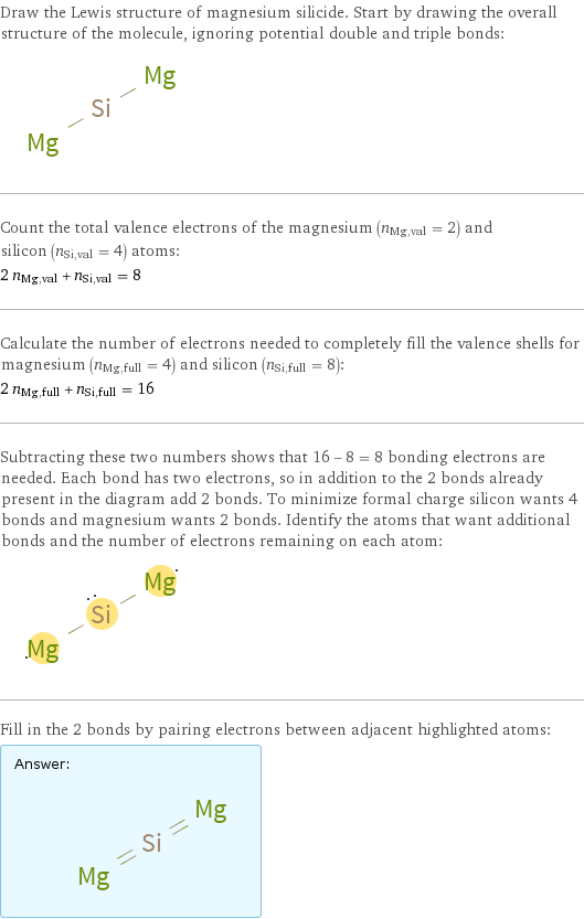 Draw the Lewis structure of magnesium silicide. Start by drawing the overall structure of the molecule, ignoring potential double and triple bonds:  Count the total valence electrons of the magnesium (n_Mg, val = 2) and silicon (n_Si, val = 4) atoms: 2 n_Mg, val + n_Si, val = 8 Calculate the number of electrons needed to completely fill the valence shells for magnesium (n_Mg, full = 4) and silicon (n_Si, full = 8): 2 n_Mg, full + n_Si, full = 16 Subtracting these two numbers shows that 16 - 8 = 8 bonding electrons are needed. Each bond has two electrons, so in addition to the 2 bonds already present in the diagram add 2 bonds. To minimize formal charge silicon wants 4 bonds and magnesium wants 2 bonds. Identify the atoms that want additional bonds and the number of electrons remaining on each atom:  Fill in the 2 bonds by pairing electrons between adjacent highlighted atoms: Answer: |   | 