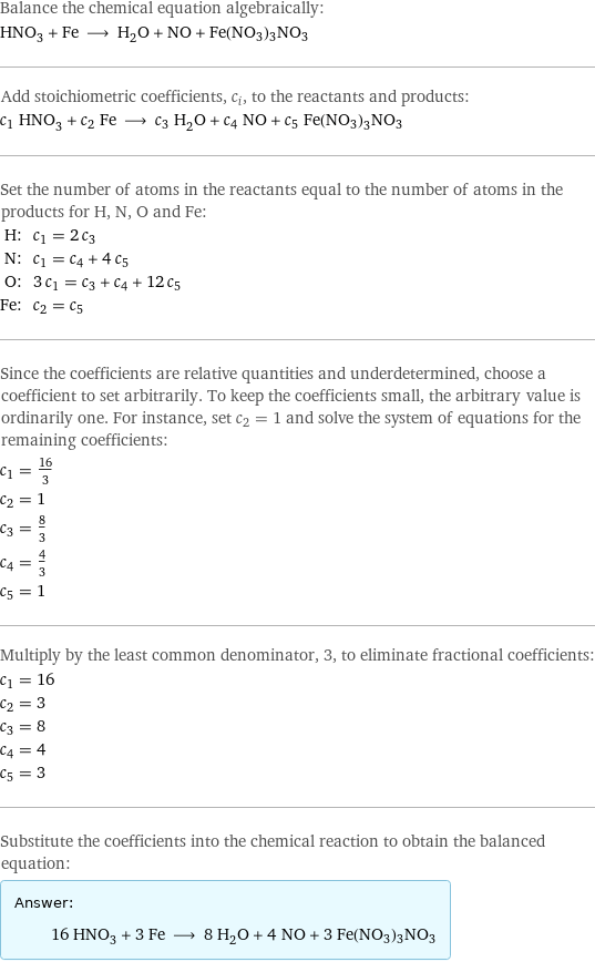 Balance the chemical equation algebraically: HNO_3 + Fe ⟶ H_2O + NO + Fe(NO3)3NO3 Add stoichiometric coefficients, c_i, to the reactants and products: c_1 HNO_3 + c_2 Fe ⟶ c_3 H_2O + c_4 NO + c_5 Fe(NO3)3NO3 Set the number of atoms in the reactants equal to the number of atoms in the products for H, N, O and Fe: H: | c_1 = 2 c_3 N: | c_1 = c_4 + 4 c_5 O: | 3 c_1 = c_3 + c_4 + 12 c_5 Fe: | c_2 = c_5 Since the coefficients are relative quantities and underdetermined, choose a coefficient to set arbitrarily. To keep the coefficients small, the arbitrary value is ordinarily one. For instance, set c_2 = 1 and solve the system of equations for the remaining coefficients: c_1 = 16/3 c_2 = 1 c_3 = 8/3 c_4 = 4/3 c_5 = 1 Multiply by the least common denominator, 3, to eliminate fractional coefficients: c_1 = 16 c_2 = 3 c_3 = 8 c_4 = 4 c_5 = 3 Substitute the coefficients into the chemical reaction to obtain the balanced equation: Answer: |   | 16 HNO_3 + 3 Fe ⟶ 8 H_2O + 4 NO + 3 Fe(NO3)3NO3