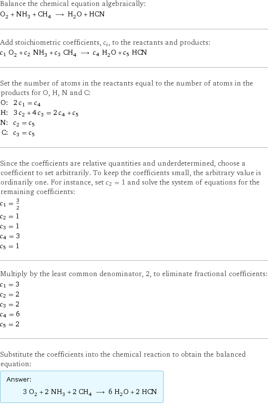 Balance the chemical equation algebraically: O_2 + NH_3 + CH_4 ⟶ H_2O + HCN Add stoichiometric coefficients, c_i, to the reactants and products: c_1 O_2 + c_2 NH_3 + c_3 CH_4 ⟶ c_4 H_2O + c_5 HCN Set the number of atoms in the reactants equal to the number of atoms in the products for O, H, N and C: O: | 2 c_1 = c_4 H: | 3 c_2 + 4 c_3 = 2 c_4 + c_5 N: | c_2 = c_5 C: | c_3 = c_5 Since the coefficients are relative quantities and underdetermined, choose a coefficient to set arbitrarily. To keep the coefficients small, the arbitrary value is ordinarily one. For instance, set c_2 = 1 and solve the system of equations for the remaining coefficients: c_1 = 3/2 c_2 = 1 c_3 = 1 c_4 = 3 c_5 = 1 Multiply by the least common denominator, 2, to eliminate fractional coefficients: c_1 = 3 c_2 = 2 c_3 = 2 c_4 = 6 c_5 = 2 Substitute the coefficients into the chemical reaction to obtain the balanced equation: Answer: |   | 3 O_2 + 2 NH_3 + 2 CH_4 ⟶ 6 H_2O + 2 HCN