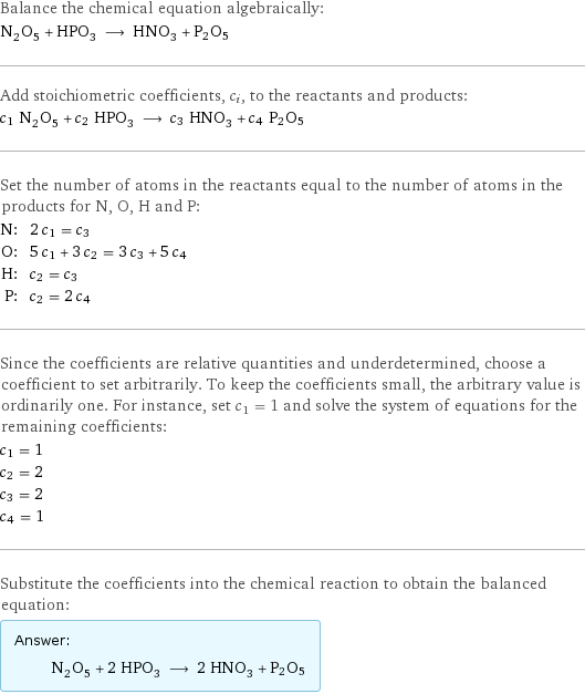 Balance the chemical equation algebraically: N_2O_5 + HPO_3 ⟶ HNO_3 + P2O5 Add stoichiometric coefficients, c_i, to the reactants and products: c_1 N_2O_5 + c_2 HPO_3 ⟶ c_3 HNO_3 + c_4 P2O5 Set the number of atoms in the reactants equal to the number of atoms in the products for N, O, H and P: N: | 2 c_1 = c_3 O: | 5 c_1 + 3 c_2 = 3 c_3 + 5 c_4 H: | c_2 = c_3 P: | c_2 = 2 c_4 Since the coefficients are relative quantities and underdetermined, choose a coefficient to set arbitrarily. To keep the coefficients small, the arbitrary value is ordinarily one. For instance, set c_1 = 1 and solve the system of equations for the remaining coefficients: c_1 = 1 c_2 = 2 c_3 = 2 c_4 = 1 Substitute the coefficients into the chemical reaction to obtain the balanced equation: Answer: |   | N_2O_5 + 2 HPO_3 ⟶ 2 HNO_3 + P2O5