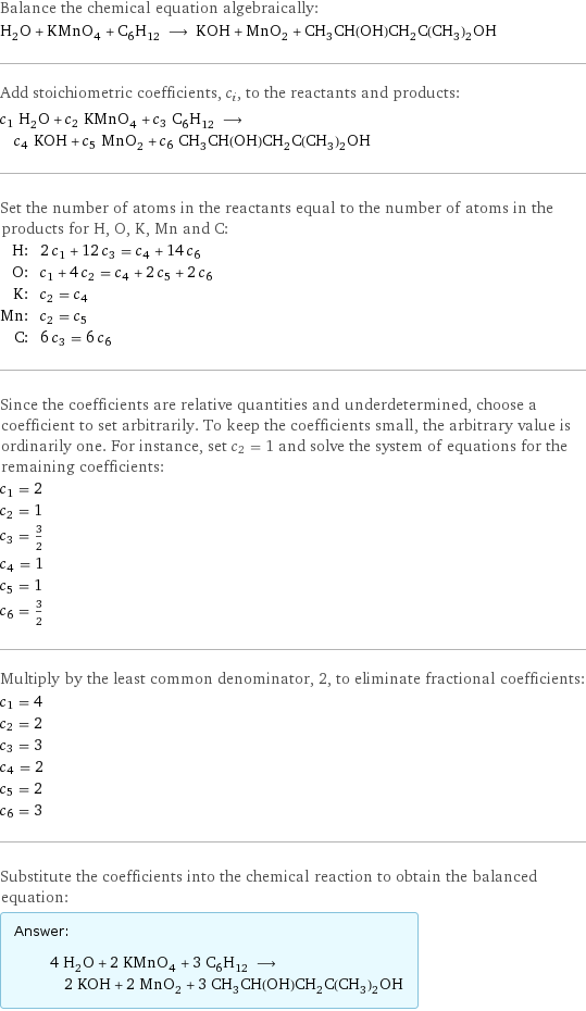 Balance the chemical equation algebraically: H_2O + KMnO_4 + C_6H_12 ⟶ KOH + MnO_2 + CH_3CH(OH)CH_2C(CH_3)_2OH Add stoichiometric coefficients, c_i, to the reactants and products: c_1 H_2O + c_2 KMnO_4 + c_3 C_6H_12 ⟶ c_4 KOH + c_5 MnO_2 + c_6 CH_3CH(OH)CH_2C(CH_3)_2OH Set the number of atoms in the reactants equal to the number of atoms in the products for H, O, K, Mn and C: H: | 2 c_1 + 12 c_3 = c_4 + 14 c_6 O: | c_1 + 4 c_2 = c_4 + 2 c_5 + 2 c_6 K: | c_2 = c_4 Mn: | c_2 = c_5 C: | 6 c_3 = 6 c_6 Since the coefficients are relative quantities and underdetermined, choose a coefficient to set arbitrarily. To keep the coefficients small, the arbitrary value is ordinarily one. For instance, set c_2 = 1 and solve the system of equations for the remaining coefficients: c_1 = 2 c_2 = 1 c_3 = 3/2 c_4 = 1 c_5 = 1 c_6 = 3/2 Multiply by the least common denominator, 2, to eliminate fractional coefficients: c_1 = 4 c_2 = 2 c_3 = 3 c_4 = 2 c_5 = 2 c_6 = 3 Substitute the coefficients into the chemical reaction to obtain the balanced equation: Answer: |   | 4 H_2O + 2 KMnO_4 + 3 C_6H_12 ⟶ 2 KOH + 2 MnO_2 + 3 CH_3CH(OH)CH_2C(CH_3)_2OH