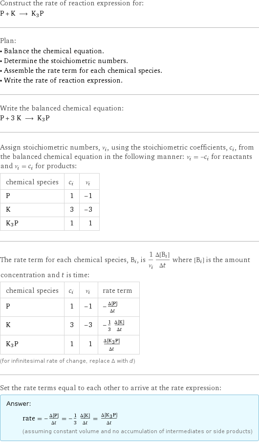 Construct the rate of reaction expression for: P + K ⟶ K3P Plan: • Balance the chemical equation. • Determine the stoichiometric numbers. • Assemble the rate term for each chemical species. • Write the rate of reaction expression. Write the balanced chemical equation: P + 3 K ⟶ K3P Assign stoichiometric numbers, ν_i, using the stoichiometric coefficients, c_i, from the balanced chemical equation in the following manner: ν_i = -c_i for reactants and ν_i = c_i for products: chemical species | c_i | ν_i P | 1 | -1 K | 3 | -3 K3P | 1 | 1 The rate term for each chemical species, B_i, is 1/ν_i(Δ[B_i])/(Δt) where [B_i] is the amount concentration and t is time: chemical species | c_i | ν_i | rate term P | 1 | -1 | -(Δ[P])/(Δt) K | 3 | -3 | -1/3 (Δ[K])/(Δt) K3P | 1 | 1 | (Δ[K3P])/(Δt) (for infinitesimal rate of change, replace Δ with d) Set the rate terms equal to each other to arrive at the rate expression: Answer: |   | rate = -(Δ[P])/(Δt) = -1/3 (Δ[K])/(Δt) = (Δ[K3P])/(Δt) (assuming constant volume and no accumulation of intermediates or side products)