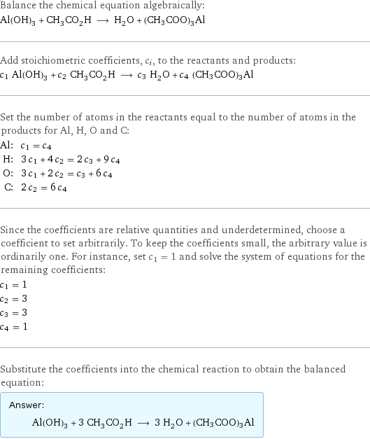 Balance the chemical equation algebraically: Al(OH)_3 + CH_3CO_2H ⟶ H_2O + (CH3COO)3Al Add stoichiometric coefficients, c_i, to the reactants and products: c_1 Al(OH)_3 + c_2 CH_3CO_2H ⟶ c_3 H_2O + c_4 (CH3COO)3Al Set the number of atoms in the reactants equal to the number of atoms in the products for Al, H, O and C: Al: | c_1 = c_4 H: | 3 c_1 + 4 c_2 = 2 c_3 + 9 c_4 O: | 3 c_1 + 2 c_2 = c_3 + 6 c_4 C: | 2 c_2 = 6 c_4 Since the coefficients are relative quantities and underdetermined, choose a coefficient to set arbitrarily. To keep the coefficients small, the arbitrary value is ordinarily one. For instance, set c_1 = 1 and solve the system of equations for the remaining coefficients: c_1 = 1 c_2 = 3 c_3 = 3 c_4 = 1 Substitute the coefficients into the chemical reaction to obtain the balanced equation: Answer: |   | Al(OH)_3 + 3 CH_3CO_2H ⟶ 3 H_2O + (CH3COO)3Al