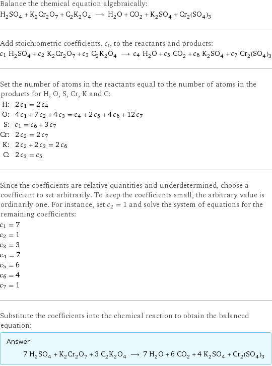 Balance the chemical equation algebraically: H_2SO_4 + K_2Cr_2O_7 + C_2K_2O_4 ⟶ H_2O + CO_2 + K_2SO_4 + Cr_2(SO_4)_3 Add stoichiometric coefficients, c_i, to the reactants and products: c_1 H_2SO_4 + c_2 K_2Cr_2O_7 + c_3 C_2K_2O_4 ⟶ c_4 H_2O + c_5 CO_2 + c_6 K_2SO_4 + c_7 Cr_2(SO_4)_3 Set the number of atoms in the reactants equal to the number of atoms in the products for H, O, S, Cr, K and C: H: | 2 c_1 = 2 c_4 O: | 4 c_1 + 7 c_2 + 4 c_3 = c_4 + 2 c_5 + 4 c_6 + 12 c_7 S: | c_1 = c_6 + 3 c_7 Cr: | 2 c_2 = 2 c_7 K: | 2 c_2 + 2 c_3 = 2 c_6 C: | 2 c_3 = c_5 Since the coefficients are relative quantities and underdetermined, choose a coefficient to set arbitrarily. To keep the coefficients small, the arbitrary value is ordinarily one. For instance, set c_2 = 1 and solve the system of equations for the remaining coefficients: c_1 = 7 c_2 = 1 c_3 = 3 c_4 = 7 c_5 = 6 c_6 = 4 c_7 = 1 Substitute the coefficients into the chemical reaction to obtain the balanced equation: Answer: |   | 7 H_2SO_4 + K_2Cr_2O_7 + 3 C_2K_2O_4 ⟶ 7 H_2O + 6 CO_2 + 4 K_2SO_4 + Cr_2(SO_4)_3