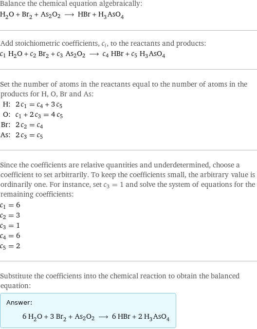 Balance the chemical equation algebraically: H_2O + Br_2 + As2O2 ⟶ HBr + H_3AsO_4 Add stoichiometric coefficients, c_i, to the reactants and products: c_1 H_2O + c_2 Br_2 + c_3 As2O2 ⟶ c_4 HBr + c_5 H_3AsO_4 Set the number of atoms in the reactants equal to the number of atoms in the products for H, O, Br and As: H: | 2 c_1 = c_4 + 3 c_5 O: | c_1 + 2 c_3 = 4 c_5 Br: | 2 c_2 = c_4 As: | 2 c_3 = c_5 Since the coefficients are relative quantities and underdetermined, choose a coefficient to set arbitrarily. To keep the coefficients small, the arbitrary value is ordinarily one. For instance, set c_3 = 1 and solve the system of equations for the remaining coefficients: c_1 = 6 c_2 = 3 c_3 = 1 c_4 = 6 c_5 = 2 Substitute the coefficients into the chemical reaction to obtain the balanced equation: Answer: |   | 6 H_2O + 3 Br_2 + As2O2 ⟶ 6 HBr + 2 H_3AsO_4