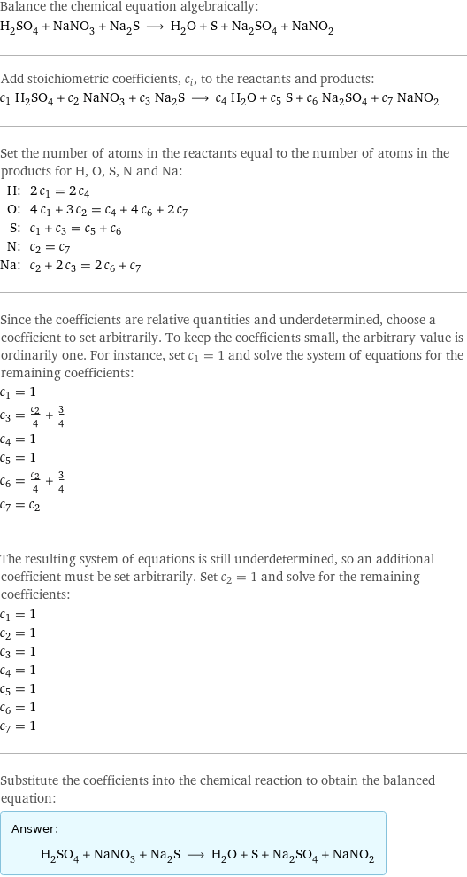 Balance the chemical equation algebraically: H_2SO_4 + NaNO_3 + Na_2S ⟶ H_2O + S + Na_2SO_4 + NaNO_2 Add stoichiometric coefficients, c_i, to the reactants and products: c_1 H_2SO_4 + c_2 NaNO_3 + c_3 Na_2S ⟶ c_4 H_2O + c_5 S + c_6 Na_2SO_4 + c_7 NaNO_2 Set the number of atoms in the reactants equal to the number of atoms in the products for H, O, S, N and Na: H: | 2 c_1 = 2 c_4 O: | 4 c_1 + 3 c_2 = c_4 + 4 c_6 + 2 c_7 S: | c_1 + c_3 = c_5 + c_6 N: | c_2 = c_7 Na: | c_2 + 2 c_3 = 2 c_6 + c_7 Since the coefficients are relative quantities and underdetermined, choose a coefficient to set arbitrarily. To keep the coefficients small, the arbitrary value is ordinarily one. For instance, set c_1 = 1 and solve the system of equations for the remaining coefficients: c_1 = 1 c_3 = c_2/4 + 3/4 c_4 = 1 c_5 = 1 c_6 = c_2/4 + 3/4 c_7 = c_2 The resulting system of equations is still underdetermined, so an additional coefficient must be set arbitrarily. Set c_2 = 1 and solve for the remaining coefficients: c_1 = 1 c_2 = 1 c_3 = 1 c_4 = 1 c_5 = 1 c_6 = 1 c_7 = 1 Substitute the coefficients into the chemical reaction to obtain the balanced equation: Answer: |   | H_2SO_4 + NaNO_3 + Na_2S ⟶ H_2O + S + Na_2SO_4 + NaNO_2