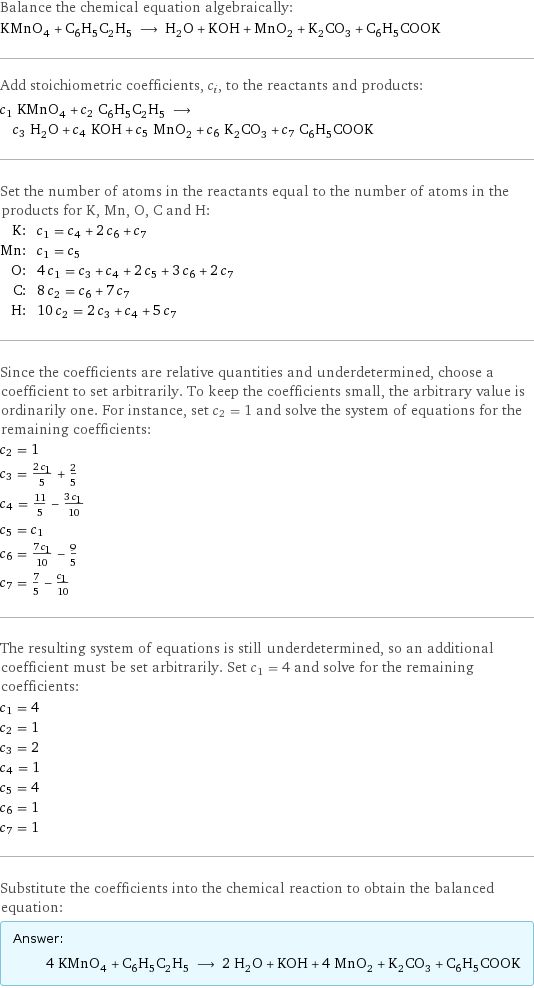 Balance the chemical equation algebraically: KMnO_4 + C_6H_5C_2H_5 ⟶ H_2O + KOH + MnO_2 + K_2CO_3 + C_6H_5COOK Add stoichiometric coefficients, c_i, to the reactants and products: c_1 KMnO_4 + c_2 C_6H_5C_2H_5 ⟶ c_3 H_2O + c_4 KOH + c_5 MnO_2 + c_6 K_2CO_3 + c_7 C_6H_5COOK Set the number of atoms in the reactants equal to the number of atoms in the products for K, Mn, O, C and H: K: | c_1 = c_4 + 2 c_6 + c_7 Mn: | c_1 = c_5 O: | 4 c_1 = c_3 + c_4 + 2 c_5 + 3 c_6 + 2 c_7 C: | 8 c_2 = c_6 + 7 c_7 H: | 10 c_2 = 2 c_3 + c_4 + 5 c_7 Since the coefficients are relative quantities and underdetermined, choose a coefficient to set arbitrarily. To keep the coefficients small, the arbitrary value is ordinarily one. For instance, set c_2 = 1 and solve the system of equations for the remaining coefficients: c_2 = 1 c_3 = (2 c_1)/5 + 2/5 c_4 = 11/5 - (3 c_1)/10 c_5 = c_1 c_6 = (7 c_1)/10 - 9/5 c_7 = 7/5 - c_1/10 The resulting system of equations is still underdetermined, so an additional coefficient must be set arbitrarily. Set c_1 = 4 and solve for the remaining coefficients: c_1 = 4 c_2 = 1 c_3 = 2 c_4 = 1 c_5 = 4 c_6 = 1 c_7 = 1 Substitute the coefficients into the chemical reaction to obtain the balanced equation: Answer: |   | 4 KMnO_4 + C_6H_5C_2H_5 ⟶ 2 H_2O + KOH + 4 MnO_2 + K_2CO_3 + C_6H_5COOK