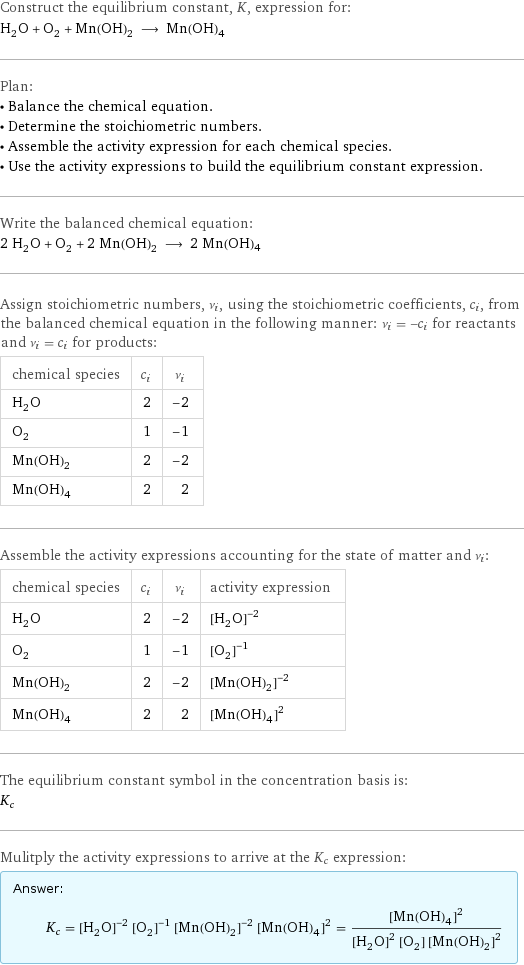 Construct the equilibrium constant, K, expression for: H_2O + O_2 + Mn(OH)_2 ⟶ Mn(OH)4 Plan: • Balance the chemical equation. • Determine the stoichiometric numbers. • Assemble the activity expression for each chemical species. • Use the activity expressions to build the equilibrium constant expression. Write the balanced chemical equation: 2 H_2O + O_2 + 2 Mn(OH)_2 ⟶ 2 Mn(OH)4 Assign stoichiometric numbers, ν_i, using the stoichiometric coefficients, c_i, from the balanced chemical equation in the following manner: ν_i = -c_i for reactants and ν_i = c_i for products: chemical species | c_i | ν_i H_2O | 2 | -2 O_2 | 1 | -1 Mn(OH)_2 | 2 | -2 Mn(OH)4 | 2 | 2 Assemble the activity expressions accounting for the state of matter and ν_i: chemical species | c_i | ν_i | activity expression H_2O | 2 | -2 | ([H2O])^(-2) O_2 | 1 | -1 | ([O2])^(-1) Mn(OH)_2 | 2 | -2 | ([Mn(OH)2])^(-2) Mn(OH)4 | 2 | 2 | ([Mn(OH)4])^2 The equilibrium constant symbol in the concentration basis is: K_c Mulitply the activity expressions to arrive at the K_c expression: Answer: |   | K_c = ([H2O])^(-2) ([O2])^(-1) ([Mn(OH)2])^(-2) ([Mn(OH)4])^2 = ([Mn(OH)4])^2/(([H2O])^2 [O2] ([Mn(OH)2])^2)