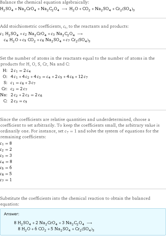 Balance the chemical equation algebraically: H_2SO_4 + Na_2CrO_4 + Na_2C_2O_4 ⟶ H_2O + CO_2 + Na_2SO_4 + Cr_2(SO_4)_3 Add stoichiometric coefficients, c_i, to the reactants and products: c_1 H_2SO_4 + c_2 Na_2CrO_4 + c_3 Na_2C_2O_4 ⟶ c_4 H_2O + c_5 CO_2 + c_6 Na_2SO_4 + c_7 Cr_2(SO_4)_3 Set the number of atoms in the reactants equal to the number of atoms in the products for H, O, S, Cr, Na and C: H: | 2 c_1 = 2 c_4 O: | 4 c_1 + 4 c_2 + 4 c_3 = c_4 + 2 c_5 + 4 c_6 + 12 c_7 S: | c_1 = c_6 + 3 c_7 Cr: | c_2 = 2 c_7 Na: | 2 c_2 + 2 c_3 = 2 c_6 C: | 2 c_3 = c_5 Since the coefficients are relative quantities and underdetermined, choose a coefficient to set arbitrarily. To keep the coefficients small, the arbitrary value is ordinarily one. For instance, set c_7 = 1 and solve the system of equations for the remaining coefficients: c_1 = 8 c_2 = 2 c_3 = 3 c_4 = 8 c_5 = 6 c_6 = 5 c_7 = 1 Substitute the coefficients into the chemical reaction to obtain the balanced equation: Answer: |   | 8 H_2SO_4 + 2 Na_2CrO_4 + 3 Na_2C_2O_4 ⟶ 8 H_2O + 6 CO_2 + 5 Na_2SO_4 + Cr_2(SO_4)_3