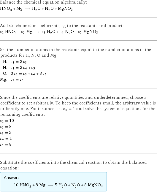 Balance the chemical equation algebraically: HNO_3 + Mg ⟶ H_2O + N_2O + MgNO3 Add stoichiometric coefficients, c_i, to the reactants and products: c_1 HNO_3 + c_2 Mg ⟶ c_3 H_2O + c_4 N_2O + c_5 MgNO3 Set the number of atoms in the reactants equal to the number of atoms in the products for H, N, O and Mg: H: | c_1 = 2 c_3 N: | c_1 = 2 c_4 + c_5 O: | 3 c_1 = c_3 + c_4 + 3 c_5 Mg: | c_2 = c_5 Since the coefficients are relative quantities and underdetermined, choose a coefficient to set arbitrarily. To keep the coefficients small, the arbitrary value is ordinarily one. For instance, set c_4 = 1 and solve the system of equations for the remaining coefficients: c_1 = 10 c_2 = 8 c_3 = 5 c_4 = 1 c_5 = 8 Substitute the coefficients into the chemical reaction to obtain the balanced equation: Answer: |   | 10 HNO_3 + 8 Mg ⟶ 5 H_2O + N_2O + 8 MgNO3