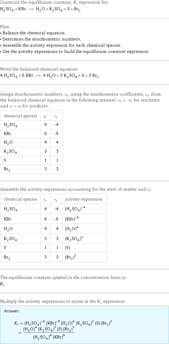 Construct the equilibrium constant, K, expression for: H_2SO_4 + KBr ⟶ H_2O + K_2SO_4 + S + Br_2 Plan: • Balance the chemical equation. • Determine the stoichiometric numbers. • Assemble the activity expression for each chemical species. • Use the activity expressions to build the equilibrium constant expression. Write the balanced chemical equation: 4 H_2SO_4 + 6 KBr ⟶ 4 H_2O + 3 K_2SO_4 + S + 3 Br_2 Assign stoichiometric numbers, ν_i, using the stoichiometric coefficients, c_i, from the balanced chemical equation in the following manner: ν_i = -c_i for reactants and ν_i = c_i for products: chemical species | c_i | ν_i H_2SO_4 | 4 | -4 KBr | 6 | -6 H_2O | 4 | 4 K_2SO_4 | 3 | 3 S | 1 | 1 Br_2 | 3 | 3 Assemble the activity expressions accounting for the state of matter and ν_i: chemical species | c_i | ν_i | activity expression H_2SO_4 | 4 | -4 | ([H2SO4])^(-4) KBr | 6 | -6 | ([KBr])^(-6) H_2O | 4 | 4 | ([H2O])^4 K_2SO_4 | 3 | 3 | ([K2SO4])^3 S | 1 | 1 | [S] Br_2 | 3 | 3 | ([Br2])^3 The equilibrium constant symbol in the concentration basis is: K_c Mulitply the activity expressions to arrive at the K_c expression: Answer: |   | K_c = ([H2SO4])^(-4) ([KBr])^(-6) ([H2O])^4 ([K2SO4])^3 [S] ([Br2])^3 = (([H2O])^4 ([K2SO4])^3 [S] ([Br2])^3)/(([H2SO4])^4 ([KBr])^6)