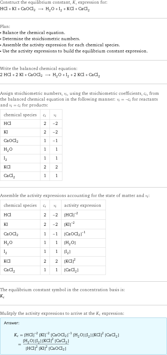 Construct the equilibrium constant, K, expression for: HCl + KI + CaOCl2 ⟶ H_2O + I_2 + KCl + CaCl_2 Plan: • Balance the chemical equation. • Determine the stoichiometric numbers. • Assemble the activity expression for each chemical species. • Use the activity expressions to build the equilibrium constant expression. Write the balanced chemical equation: 2 HCl + 2 KI + CaOCl2 ⟶ H_2O + I_2 + 2 KCl + CaCl_2 Assign stoichiometric numbers, ν_i, using the stoichiometric coefficients, c_i, from the balanced chemical equation in the following manner: ν_i = -c_i for reactants and ν_i = c_i for products: chemical species | c_i | ν_i HCl | 2 | -2 KI | 2 | -2 CaOCl2 | 1 | -1 H_2O | 1 | 1 I_2 | 1 | 1 KCl | 2 | 2 CaCl_2 | 1 | 1 Assemble the activity expressions accounting for the state of matter and ν_i: chemical species | c_i | ν_i | activity expression HCl | 2 | -2 | ([HCl])^(-2) KI | 2 | -2 | ([KI])^(-2) CaOCl2 | 1 | -1 | ([CaOCl2])^(-1) H_2O | 1 | 1 | [H2O] I_2 | 1 | 1 | [I2] KCl | 2 | 2 | ([KCl])^2 CaCl_2 | 1 | 1 | [CaCl2] The equilibrium constant symbol in the concentration basis is: K_c Mulitply the activity expressions to arrive at the K_c expression: Answer: |   | K_c = ([HCl])^(-2) ([KI])^(-2) ([CaOCl2])^(-1) [H2O] [I2] ([KCl])^2 [CaCl2] = ([H2O] [I2] ([KCl])^2 [CaCl2])/(([HCl])^2 ([KI])^2 [CaOCl2])