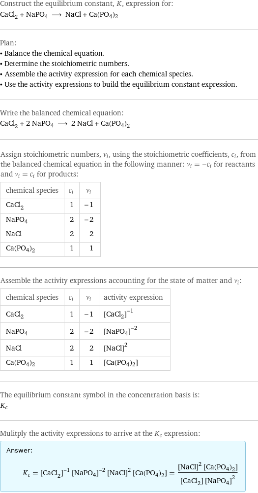 Construct the equilibrium constant, K, expression for: CaCl_2 + NaPO4 ⟶ NaCl + Ca(PO4)2 Plan: • Balance the chemical equation. • Determine the stoichiometric numbers. • Assemble the activity expression for each chemical species. • Use the activity expressions to build the equilibrium constant expression. Write the balanced chemical equation: CaCl_2 + 2 NaPO4 ⟶ 2 NaCl + Ca(PO4)2 Assign stoichiometric numbers, ν_i, using the stoichiometric coefficients, c_i, from the balanced chemical equation in the following manner: ν_i = -c_i for reactants and ν_i = c_i for products: chemical species | c_i | ν_i CaCl_2 | 1 | -1 NaPO4 | 2 | -2 NaCl | 2 | 2 Ca(PO4)2 | 1 | 1 Assemble the activity expressions accounting for the state of matter and ν_i: chemical species | c_i | ν_i | activity expression CaCl_2 | 1 | -1 | ([CaCl2])^(-1) NaPO4 | 2 | -2 | ([NaPO4])^(-2) NaCl | 2 | 2 | ([NaCl])^2 Ca(PO4)2 | 1 | 1 | [Ca(PO4)2] The equilibrium constant symbol in the concentration basis is: K_c Mulitply the activity expressions to arrive at the K_c expression: Answer: |   | K_c = ([CaCl2])^(-1) ([NaPO4])^(-2) ([NaCl])^2 [Ca(PO4)2] = (([NaCl])^2 [Ca(PO4)2])/([CaCl2] ([NaPO4])^2)