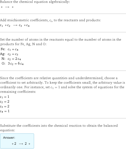 Balance the chemical equation algebraically:  + ⟶ +  Add stoichiometric coefficients, c_i, to the reactants and products: c_1 + c_2 ⟶ c_3 + c_4  Set the number of atoms in the reactants equal to the number of atoms in the products for Fe, Ag, N and O: Fe: | c_1 = c_4 Ag: | c_2 = c_3 N: | c_2 = 2 c_4 O: | 3 c_2 = 6 c_4 Since the coefficients are relative quantities and underdetermined, choose a coefficient to set arbitrarily. To keep the coefficients small, the arbitrary value is ordinarily one. For instance, set c_1 = 1 and solve the system of equations for the remaining coefficients: c_1 = 1 c_2 = 2 c_3 = 2 c_4 = 1 Substitute the coefficients into the chemical reaction to obtain the balanced equation: Answer: |   | + 2 ⟶ 2 + 