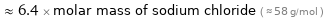  ≈ 6.4 × molar mass of sodium chloride ( ≈ 58 g/mol )