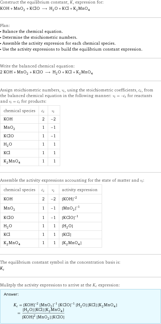 Construct the equilibrium constant, K, expression for: KOH + MnO_2 + KClO ⟶ H_2O + KCl + K_2MnO_4 Plan: • Balance the chemical equation. • Determine the stoichiometric numbers. • Assemble the activity expression for each chemical species. • Use the activity expressions to build the equilibrium constant expression. Write the balanced chemical equation: 2 KOH + MnO_2 + KClO ⟶ H_2O + KCl + K_2MnO_4 Assign stoichiometric numbers, ν_i, using the stoichiometric coefficients, c_i, from the balanced chemical equation in the following manner: ν_i = -c_i for reactants and ν_i = c_i for products: chemical species | c_i | ν_i KOH | 2 | -2 MnO_2 | 1 | -1 KClO | 1 | -1 H_2O | 1 | 1 KCl | 1 | 1 K_2MnO_4 | 1 | 1 Assemble the activity expressions accounting for the state of matter and ν_i: chemical species | c_i | ν_i | activity expression KOH | 2 | -2 | ([KOH])^(-2) MnO_2 | 1 | -1 | ([MnO2])^(-1) KClO | 1 | -1 | ([KClO])^(-1) H_2O | 1 | 1 | [H2O] KCl | 1 | 1 | [KCl] K_2MnO_4 | 1 | 1 | [K2MnO4] The equilibrium constant symbol in the concentration basis is: K_c Mulitply the activity expressions to arrive at the K_c expression: Answer: |   | K_c = ([KOH])^(-2) ([MnO2])^(-1) ([KClO])^(-1) [H2O] [KCl] [K2MnO4] = ([H2O] [KCl] [K2MnO4])/(([KOH])^2 [MnO2] [KClO])