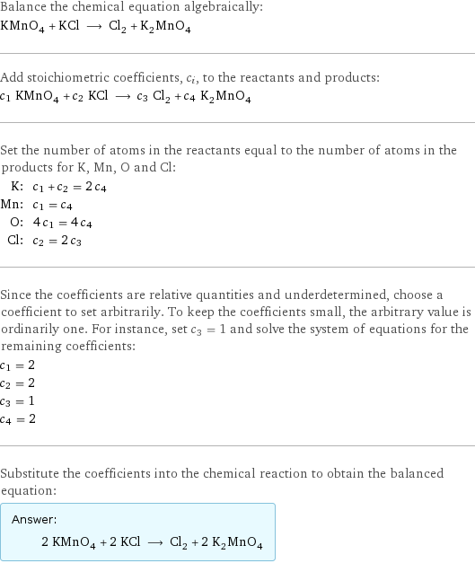 Balance the chemical equation algebraically: KMnO_4 + KCl ⟶ Cl_2 + K_2MnO_4 Add stoichiometric coefficients, c_i, to the reactants and products: c_1 KMnO_4 + c_2 KCl ⟶ c_3 Cl_2 + c_4 K_2MnO_4 Set the number of atoms in the reactants equal to the number of atoms in the products for K, Mn, O and Cl: K: | c_1 + c_2 = 2 c_4 Mn: | c_1 = c_4 O: | 4 c_1 = 4 c_4 Cl: | c_2 = 2 c_3 Since the coefficients are relative quantities and underdetermined, choose a coefficient to set arbitrarily. To keep the coefficients small, the arbitrary value is ordinarily one. For instance, set c_3 = 1 and solve the system of equations for the remaining coefficients: c_1 = 2 c_2 = 2 c_3 = 1 c_4 = 2 Substitute the coefficients into the chemical reaction to obtain the balanced equation: Answer: |   | 2 KMnO_4 + 2 KCl ⟶ Cl_2 + 2 K_2MnO_4