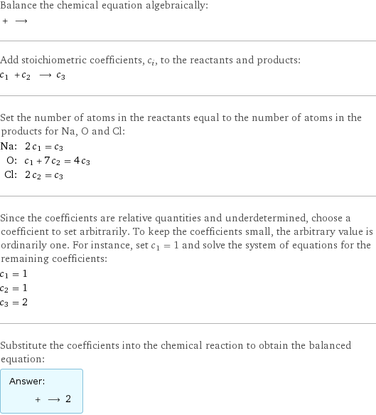 Balance the chemical equation algebraically:  + ⟶  Add stoichiometric coefficients, c_i, to the reactants and products: c_1 + c_2 ⟶ c_3  Set the number of atoms in the reactants equal to the number of atoms in the products for Na, O and Cl: Na: | 2 c_1 = c_3 O: | c_1 + 7 c_2 = 4 c_3 Cl: | 2 c_2 = c_3 Since the coefficients are relative quantities and underdetermined, choose a coefficient to set arbitrarily. To keep the coefficients small, the arbitrary value is ordinarily one. For instance, set c_1 = 1 and solve the system of equations for the remaining coefficients: c_1 = 1 c_2 = 1 c_3 = 2 Substitute the coefficients into the chemical reaction to obtain the balanced equation: Answer: |   | + ⟶ 2 