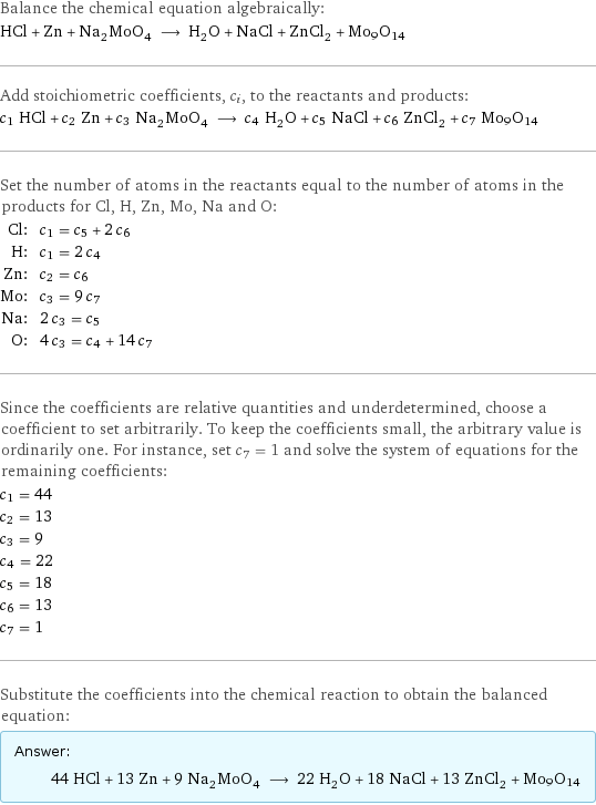 Balance the chemical equation algebraically: HCl + Zn + Na_2MoO_4 ⟶ H_2O + NaCl + ZnCl_2 + Mo9O14 Add stoichiometric coefficients, c_i, to the reactants and products: c_1 HCl + c_2 Zn + c_3 Na_2MoO_4 ⟶ c_4 H_2O + c_5 NaCl + c_6 ZnCl_2 + c_7 Mo9O14 Set the number of atoms in the reactants equal to the number of atoms in the products for Cl, H, Zn, Mo, Na and O: Cl: | c_1 = c_5 + 2 c_6 H: | c_1 = 2 c_4 Zn: | c_2 = c_6 Mo: | c_3 = 9 c_7 Na: | 2 c_3 = c_5 O: | 4 c_3 = c_4 + 14 c_7 Since the coefficients are relative quantities and underdetermined, choose a coefficient to set arbitrarily. To keep the coefficients small, the arbitrary value is ordinarily one. For instance, set c_7 = 1 and solve the system of equations for the remaining coefficients: c_1 = 44 c_2 = 13 c_3 = 9 c_4 = 22 c_5 = 18 c_6 = 13 c_7 = 1 Substitute the coefficients into the chemical reaction to obtain the balanced equation: Answer: |   | 44 HCl + 13 Zn + 9 Na_2MoO_4 ⟶ 22 H_2O + 18 NaCl + 13 ZnCl_2 + Mo9O14