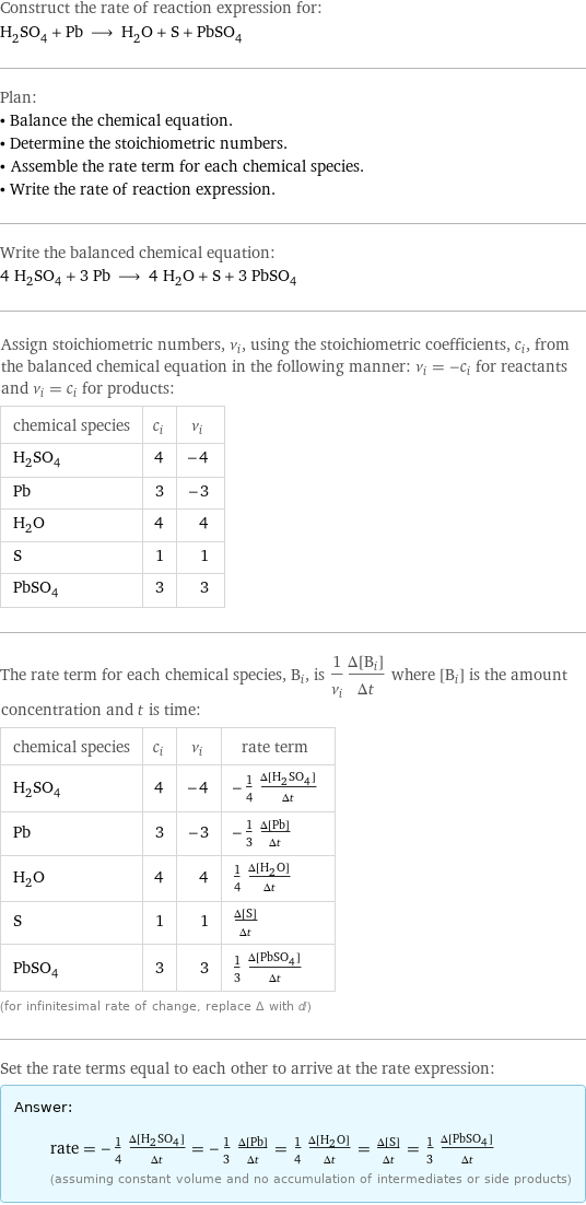 Construct the rate of reaction expression for: H_2SO_4 + Pb ⟶ H_2O + S + PbSO_4 Plan: • Balance the chemical equation. • Determine the stoichiometric numbers. • Assemble the rate term for each chemical species. • Write the rate of reaction expression. Write the balanced chemical equation: 4 H_2SO_4 + 3 Pb ⟶ 4 H_2O + S + 3 PbSO_4 Assign stoichiometric numbers, ν_i, using the stoichiometric coefficients, c_i, from the balanced chemical equation in the following manner: ν_i = -c_i for reactants and ν_i = c_i for products: chemical species | c_i | ν_i H_2SO_4 | 4 | -4 Pb | 3 | -3 H_2O | 4 | 4 S | 1 | 1 PbSO_4 | 3 | 3 The rate term for each chemical species, B_i, is 1/ν_i(Δ[B_i])/(Δt) where [B_i] is the amount concentration and t is time: chemical species | c_i | ν_i | rate term H_2SO_4 | 4 | -4 | -1/4 (Δ[H2SO4])/(Δt) Pb | 3 | -3 | -1/3 (Δ[Pb])/(Δt) H_2O | 4 | 4 | 1/4 (Δ[H2O])/(Δt) S | 1 | 1 | (Δ[S])/(Δt) PbSO_4 | 3 | 3 | 1/3 (Δ[PbSO4])/(Δt) (for infinitesimal rate of change, replace Δ with d) Set the rate terms equal to each other to arrive at the rate expression: Answer: |   | rate = -1/4 (Δ[H2SO4])/(Δt) = -1/3 (Δ[Pb])/(Δt) = 1/4 (Δ[H2O])/(Δt) = (Δ[S])/(Δt) = 1/3 (Δ[PbSO4])/(Δt) (assuming constant volume and no accumulation of intermediates or side products)