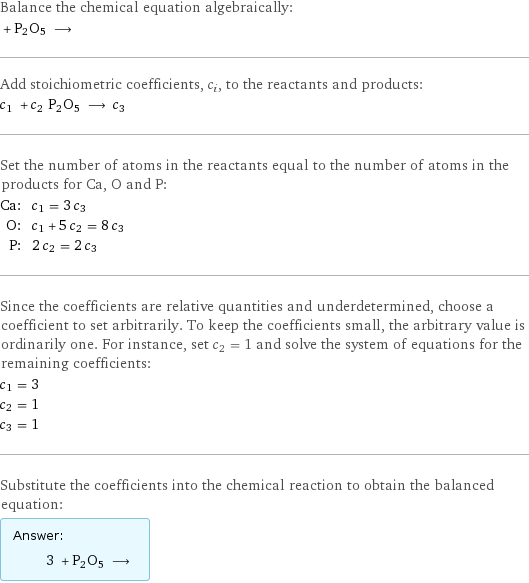 Balance the chemical equation algebraically:  + P2O5 ⟶  Add stoichiometric coefficients, c_i, to the reactants and products: c_1 + c_2 P2O5 ⟶ c_3  Set the number of atoms in the reactants equal to the number of atoms in the products for Ca, O and P: Ca: | c_1 = 3 c_3 O: | c_1 + 5 c_2 = 8 c_3 P: | 2 c_2 = 2 c_3 Since the coefficients are relative quantities and underdetermined, choose a coefficient to set arbitrarily. To keep the coefficients small, the arbitrary value is ordinarily one. For instance, set c_2 = 1 and solve the system of equations for the remaining coefficients: c_1 = 3 c_2 = 1 c_3 = 1 Substitute the coefficients into the chemical reaction to obtain the balanced equation: Answer: |   | 3 + P2O5 ⟶ 