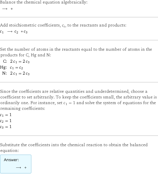 Balance the chemical equation algebraically:  ⟶ +  Add stoichiometric coefficients, c_i, to the reactants and products: c_1 ⟶ c_2 + c_3  Set the number of atoms in the reactants equal to the number of atoms in the products for C, Hg and N: C: | 2 c_1 = 2 c_3 Hg: | c_1 = c_2 N: | 2 c_1 = 2 c_3 Since the coefficients are relative quantities and underdetermined, choose a coefficient to set arbitrarily. To keep the coefficients small, the arbitrary value is ordinarily one. For instance, set c_1 = 1 and solve the system of equations for the remaining coefficients: c_1 = 1 c_2 = 1 c_3 = 1 Substitute the coefficients into the chemical reaction to obtain the balanced equation: Answer: |   | ⟶ + 