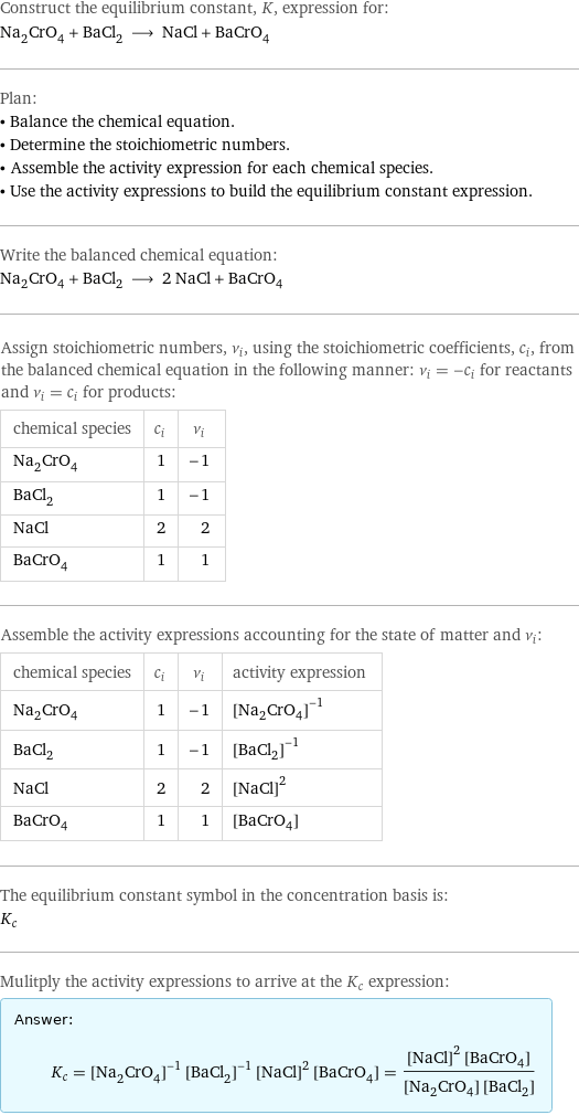 Construct the equilibrium constant, K, expression for: Na_2CrO_4 + BaCl_2 ⟶ NaCl + BaCrO_4 Plan: • Balance the chemical equation. • Determine the stoichiometric numbers. • Assemble the activity expression for each chemical species. • Use the activity expressions to build the equilibrium constant expression. Write the balanced chemical equation: Na_2CrO_4 + BaCl_2 ⟶ 2 NaCl + BaCrO_4 Assign stoichiometric numbers, ν_i, using the stoichiometric coefficients, c_i, from the balanced chemical equation in the following manner: ν_i = -c_i for reactants and ν_i = c_i for products: chemical species | c_i | ν_i Na_2CrO_4 | 1 | -1 BaCl_2 | 1 | -1 NaCl | 2 | 2 BaCrO_4 | 1 | 1 Assemble the activity expressions accounting for the state of matter and ν_i: chemical species | c_i | ν_i | activity expression Na_2CrO_4 | 1 | -1 | ([Na2CrO4])^(-1) BaCl_2 | 1 | -1 | ([BaCl2])^(-1) NaCl | 2 | 2 | ([NaCl])^2 BaCrO_4 | 1 | 1 | [BaCrO4] The equilibrium constant symbol in the concentration basis is: K_c Mulitply the activity expressions to arrive at the K_c expression: Answer: |   | K_c = ([Na2CrO4])^(-1) ([BaCl2])^(-1) ([NaCl])^2 [BaCrO4] = (([NaCl])^2 [BaCrO4])/([Na2CrO4] [BaCl2])