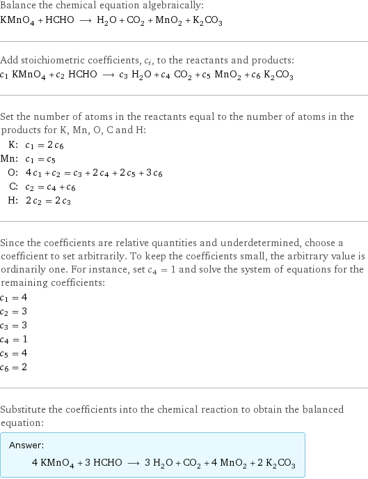 Balance the chemical equation algebraically: KMnO_4 + HCHO ⟶ H_2O + CO_2 + MnO_2 + K_2CO_3 Add stoichiometric coefficients, c_i, to the reactants and products: c_1 KMnO_4 + c_2 HCHO ⟶ c_3 H_2O + c_4 CO_2 + c_5 MnO_2 + c_6 K_2CO_3 Set the number of atoms in the reactants equal to the number of atoms in the products for K, Mn, O, C and H: K: | c_1 = 2 c_6 Mn: | c_1 = c_5 O: | 4 c_1 + c_2 = c_3 + 2 c_4 + 2 c_5 + 3 c_6 C: | c_2 = c_4 + c_6 H: | 2 c_2 = 2 c_3 Since the coefficients are relative quantities and underdetermined, choose a coefficient to set arbitrarily. To keep the coefficients small, the arbitrary value is ordinarily one. For instance, set c_4 = 1 and solve the system of equations for the remaining coefficients: c_1 = 4 c_2 = 3 c_3 = 3 c_4 = 1 c_5 = 4 c_6 = 2 Substitute the coefficients into the chemical reaction to obtain the balanced equation: Answer: |   | 4 KMnO_4 + 3 HCHO ⟶ 3 H_2O + CO_2 + 4 MnO_2 + 2 K_2CO_3