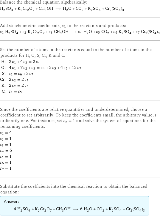 Balance the chemical equation algebraically: H_2SO_4 + K_2Cr_2O_7 + CH_3OH ⟶ H_2O + CO_2 + K_2SO_4 + Cr_2(SO_4)_3 Add stoichiometric coefficients, c_i, to the reactants and products: c_1 H_2SO_4 + c_2 K_2Cr_2O_7 + c_3 CH_3OH ⟶ c_4 H_2O + c_5 CO_2 + c_6 K_2SO_4 + c_7 Cr_2(SO_4)_3 Set the number of atoms in the reactants equal to the number of atoms in the products for H, O, S, Cr, K and C: H: | 2 c_1 + 4 c_3 = 2 c_4 O: | 4 c_1 + 7 c_2 + c_3 = c_4 + 2 c_5 + 4 c_6 + 12 c_7 S: | c_1 = c_6 + 3 c_7 Cr: | 2 c_2 = 2 c_7 K: | 2 c_2 = 2 c_6 C: | c_3 = c_5 Since the coefficients are relative quantities and underdetermined, choose a coefficient to set arbitrarily. To keep the coefficients small, the arbitrary value is ordinarily one. For instance, set c_2 = 1 and solve the system of equations for the remaining coefficients: c_1 = 4 c_2 = 1 c_3 = 1 c_4 = 6 c_5 = 1 c_6 = 1 c_7 = 1 Substitute the coefficients into the chemical reaction to obtain the balanced equation: Answer: |   | 4 H_2SO_4 + K_2Cr_2O_7 + CH_3OH ⟶ 6 H_2O + CO_2 + K_2SO_4 + Cr_2(SO_4)_3