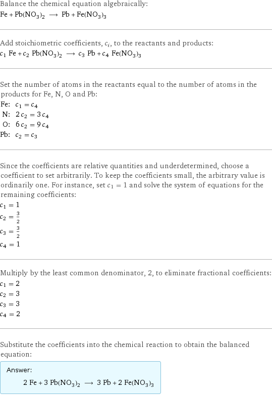 Balance the chemical equation algebraically: Fe + Pb(NO_3)_2 ⟶ Pb + Fe(NO_3)_3 Add stoichiometric coefficients, c_i, to the reactants and products: c_1 Fe + c_2 Pb(NO_3)_2 ⟶ c_3 Pb + c_4 Fe(NO_3)_3 Set the number of atoms in the reactants equal to the number of atoms in the products for Fe, N, O and Pb: Fe: | c_1 = c_4 N: | 2 c_2 = 3 c_4 O: | 6 c_2 = 9 c_4 Pb: | c_2 = c_3 Since the coefficients are relative quantities and underdetermined, choose a coefficient to set arbitrarily. To keep the coefficients small, the arbitrary value is ordinarily one. For instance, set c_1 = 1 and solve the system of equations for the remaining coefficients: c_1 = 1 c_2 = 3/2 c_3 = 3/2 c_4 = 1 Multiply by the least common denominator, 2, to eliminate fractional coefficients: c_1 = 2 c_2 = 3 c_3 = 3 c_4 = 2 Substitute the coefficients into the chemical reaction to obtain the balanced equation: Answer: |   | 2 Fe + 3 Pb(NO_3)_2 ⟶ 3 Pb + 2 Fe(NO_3)_3