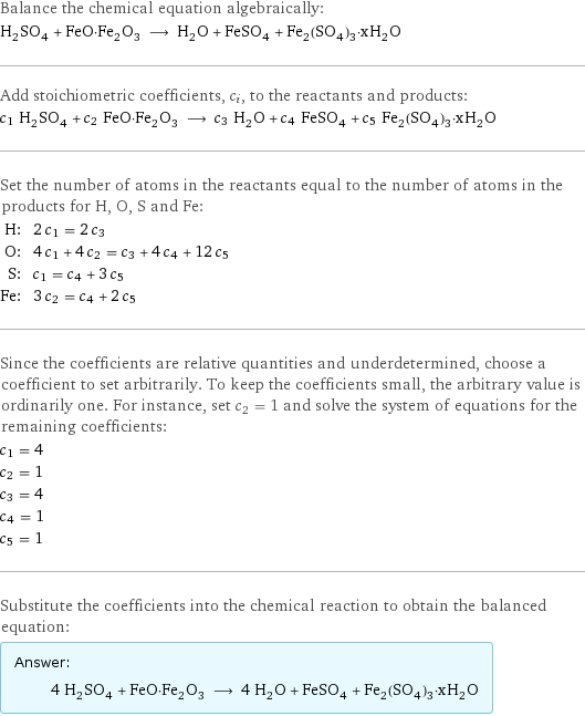 Balance the chemical equation algebraically: H_2SO_4 + FeO·Fe_2O_3 ⟶ H_2O + FeSO_4 + Fe_2(SO_4)_3·xH_2O Add stoichiometric coefficients, c_i, to the reactants and products: c_1 H_2SO_4 + c_2 FeO·Fe_2O_3 ⟶ c_3 H_2O + c_4 FeSO_4 + c_5 Fe_2(SO_4)_3·xH_2O Set the number of atoms in the reactants equal to the number of atoms in the products for H, O, S and Fe: H: | 2 c_1 = 2 c_3 O: | 4 c_1 + 4 c_2 = c_3 + 4 c_4 + 12 c_5 S: | c_1 = c_4 + 3 c_5 Fe: | 3 c_2 = c_4 + 2 c_5 Since the coefficients are relative quantities and underdetermined, choose a coefficient to set arbitrarily. To keep the coefficients small, the arbitrary value is ordinarily one. For instance, set c_2 = 1 and solve the system of equations for the remaining coefficients: c_1 = 4 c_2 = 1 c_3 = 4 c_4 = 1 c_5 = 1 Substitute the coefficients into the chemical reaction to obtain the balanced equation: Answer: |   | 4 H_2SO_4 + FeO·Fe_2O_3 ⟶ 4 H_2O + FeSO_4 + Fe_2(SO_4)_3·xH_2O