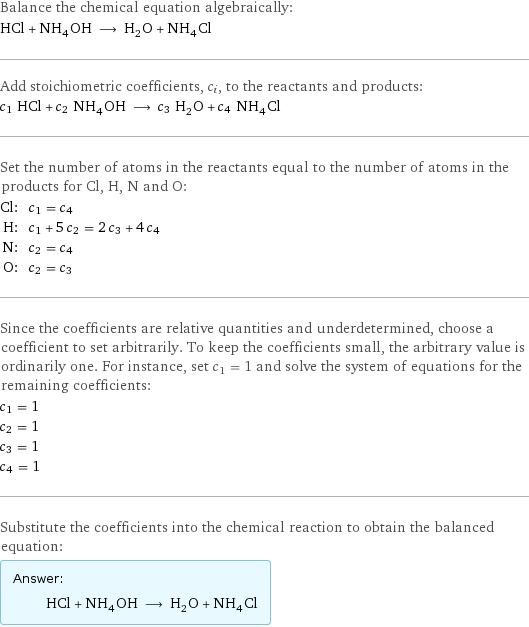 Balance the chemical equation algebraically: HCl + NH_4OH ⟶ H_2O + NH_4Cl Add stoichiometric coefficients, c_i, to the reactants and products: c_1 HCl + c_2 NH_4OH ⟶ c_3 H_2O + c_4 NH_4Cl Set the number of atoms in the reactants equal to the number of atoms in the products for Cl, H, N and O: Cl: | c_1 = c_4 H: | c_1 + 5 c_2 = 2 c_3 + 4 c_4 N: | c_2 = c_4 O: | c_2 = c_3 Since the coefficients are relative quantities and underdetermined, choose a coefficient to set arbitrarily. To keep the coefficients small, the arbitrary value is ordinarily one. For instance, set c_1 = 1 and solve the system of equations for the remaining coefficients: c_1 = 1 c_2 = 1 c_3 = 1 c_4 = 1 Substitute the coefficients into the chemical reaction to obtain the balanced equation: Answer: |   | HCl + NH_4OH ⟶ H_2O + NH_4Cl