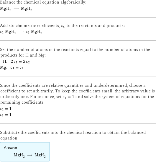 Balance the chemical equation algebraically: MgH_2 ⟶ MgH_2 Add stoichiometric coefficients, c_i, to the reactants and products: c_1 MgH_2 ⟶ c_2 MgH_2 Set the number of atoms in the reactants equal to the number of atoms in the products for H and Mg: H: | 2 c_1 = 2 c_2 Mg: | c_1 = c_2 Since the coefficients are relative quantities and underdetermined, choose a coefficient to set arbitrarily. To keep the coefficients small, the arbitrary value is ordinarily one. For instance, set c_1 = 1 and solve the system of equations for the remaining coefficients: c_1 = 1 c_2 = 1 Substitute the coefficients into the chemical reaction to obtain the balanced equation: Answer: |   | MgH_2 ⟶ MgH_2