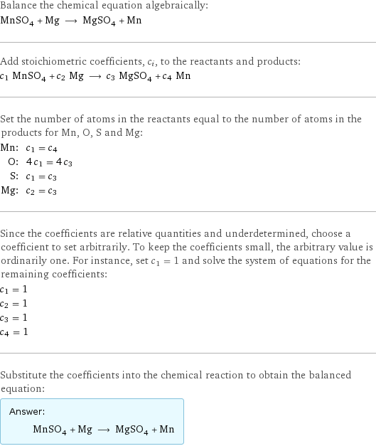 Balance the chemical equation algebraically: MnSO_4 + Mg ⟶ MgSO_4 + Mn Add stoichiometric coefficients, c_i, to the reactants and products: c_1 MnSO_4 + c_2 Mg ⟶ c_3 MgSO_4 + c_4 Mn Set the number of atoms in the reactants equal to the number of atoms in the products for Mn, O, S and Mg: Mn: | c_1 = c_4 O: | 4 c_1 = 4 c_3 S: | c_1 = c_3 Mg: | c_2 = c_3 Since the coefficients are relative quantities and underdetermined, choose a coefficient to set arbitrarily. To keep the coefficients small, the arbitrary value is ordinarily one. For instance, set c_1 = 1 and solve the system of equations for the remaining coefficients: c_1 = 1 c_2 = 1 c_3 = 1 c_4 = 1 Substitute the coefficients into the chemical reaction to obtain the balanced equation: Answer: |   | MnSO_4 + Mg ⟶ MgSO_4 + Mn