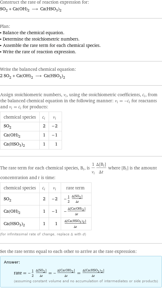 Construct the rate of reaction expression for: SO_2 + Ca(OH)_2 ⟶ Ca(HSO_3)_2 Plan: • Balance the chemical equation. • Determine the stoichiometric numbers. • Assemble the rate term for each chemical species. • Write the rate of reaction expression. Write the balanced chemical equation: 2 SO_2 + Ca(OH)_2 ⟶ Ca(HSO_3)_2 Assign stoichiometric numbers, ν_i, using the stoichiometric coefficients, c_i, from the balanced chemical equation in the following manner: ν_i = -c_i for reactants and ν_i = c_i for products: chemical species | c_i | ν_i SO_2 | 2 | -2 Ca(OH)_2 | 1 | -1 Ca(HSO_3)_2 | 1 | 1 The rate term for each chemical species, B_i, is 1/ν_i(Δ[B_i])/(Δt) where [B_i] is the amount concentration and t is time: chemical species | c_i | ν_i | rate term SO_2 | 2 | -2 | -1/2 (Δ[SO2])/(Δt) Ca(OH)_2 | 1 | -1 | -(Δ[Ca(OH)2])/(Δt) Ca(HSO_3)_2 | 1 | 1 | (Δ[Ca(HSO3)2])/(Δt) (for infinitesimal rate of change, replace Δ with d) Set the rate terms equal to each other to arrive at the rate expression: Answer: |   | rate = -1/2 (Δ[SO2])/(Δt) = -(Δ[Ca(OH)2])/(Δt) = (Δ[Ca(HSO3)2])/(Δt) (assuming constant volume and no accumulation of intermediates or side products)