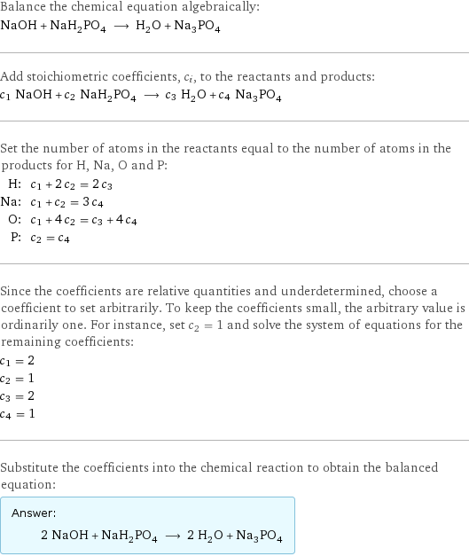 Balance the chemical equation algebraically: NaOH + NaH_2PO_4 ⟶ H_2O + Na_3PO_4 Add stoichiometric coefficients, c_i, to the reactants and products: c_1 NaOH + c_2 NaH_2PO_4 ⟶ c_3 H_2O + c_4 Na_3PO_4 Set the number of atoms in the reactants equal to the number of atoms in the products for H, Na, O and P: H: | c_1 + 2 c_2 = 2 c_3 Na: | c_1 + c_2 = 3 c_4 O: | c_1 + 4 c_2 = c_3 + 4 c_4 P: | c_2 = c_4 Since the coefficients are relative quantities and underdetermined, choose a coefficient to set arbitrarily. To keep the coefficients small, the arbitrary value is ordinarily one. For instance, set c_2 = 1 and solve the system of equations for the remaining coefficients: c_1 = 2 c_2 = 1 c_3 = 2 c_4 = 1 Substitute the coefficients into the chemical reaction to obtain the balanced equation: Answer: |   | 2 NaOH + NaH_2PO_4 ⟶ 2 H_2O + Na_3PO_4