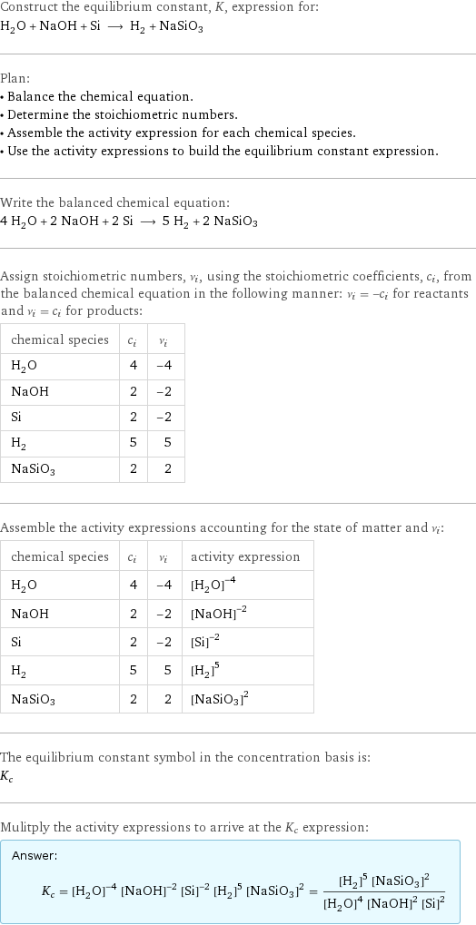 Construct the equilibrium constant, K, expression for: H_2O + NaOH + Si ⟶ H_2 + NaSiO3 Plan: • Balance the chemical equation. • Determine the stoichiometric numbers. • Assemble the activity expression for each chemical species. • Use the activity expressions to build the equilibrium constant expression. Write the balanced chemical equation: 4 H_2O + 2 NaOH + 2 Si ⟶ 5 H_2 + 2 NaSiO3 Assign stoichiometric numbers, ν_i, using the stoichiometric coefficients, c_i, from the balanced chemical equation in the following manner: ν_i = -c_i for reactants and ν_i = c_i for products: chemical species | c_i | ν_i H_2O | 4 | -4 NaOH | 2 | -2 Si | 2 | -2 H_2 | 5 | 5 NaSiO3 | 2 | 2 Assemble the activity expressions accounting for the state of matter and ν_i: chemical species | c_i | ν_i | activity expression H_2O | 4 | -4 | ([H2O])^(-4) NaOH | 2 | -2 | ([NaOH])^(-2) Si | 2 | -2 | ([Si])^(-2) H_2 | 5 | 5 | ([H2])^5 NaSiO3 | 2 | 2 | ([NaSiO3])^2 The equilibrium constant symbol in the concentration basis is: K_c Mulitply the activity expressions to arrive at the K_c expression: Answer: |   | K_c = ([H2O])^(-4) ([NaOH])^(-2) ([Si])^(-2) ([H2])^5 ([NaSiO3])^2 = (([H2])^5 ([NaSiO3])^2)/(([H2O])^4 ([NaOH])^2 ([Si])^2)