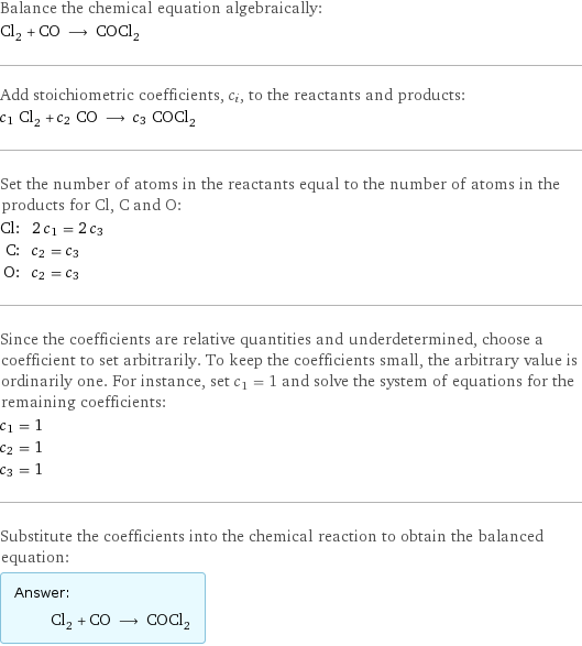 Balance the chemical equation algebraically: Cl_2 + CO ⟶ COCl_2 Add stoichiometric coefficients, c_i, to the reactants and products: c_1 Cl_2 + c_2 CO ⟶ c_3 COCl_2 Set the number of atoms in the reactants equal to the number of atoms in the products for Cl, C and O: Cl: | 2 c_1 = 2 c_3 C: | c_2 = c_3 O: | c_2 = c_3 Since the coefficients are relative quantities and underdetermined, choose a coefficient to set arbitrarily. To keep the coefficients small, the arbitrary value is ordinarily one. For instance, set c_1 = 1 and solve the system of equations for the remaining coefficients: c_1 = 1 c_2 = 1 c_3 = 1 Substitute the coefficients into the chemical reaction to obtain the balanced equation: Answer: |   | Cl_2 + CO ⟶ COCl_2