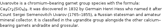 Uvarovite is a chromium-bearing garnet group species with the formula: Ca_3Cr_2(SiO_4)_3. It was discovered in 1832 by Germain Henri Hess who named it after Count Sergei Semenovitch Uvarov (1765-1855), a Russian statesman and amateur mineral collector. It is classified in the ugrandite group alongside the other calcium-bearing garnets andradite and grossular.