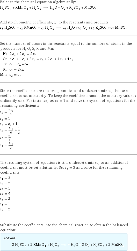 Balance the chemical equation algebraically: H_2SO_4 + KMnO_4 + H_2O_2 ⟶ H_2O + O_2 + K_2SO_4 + MnSO_4 Add stoichiometric coefficients, c_i, to the reactants and products: c_1 H_2SO_4 + c_2 KMnO_4 + c_3 H_2O_2 ⟶ c_4 H_2O + c_5 O_2 + c_6 K_2SO_4 + c_7 MnSO_4 Set the number of atoms in the reactants equal to the number of atoms in the products for H, O, S, K and Mn: H: | 2 c_1 + 2 c_3 = 2 c_4 O: | 4 c_1 + 4 c_2 + 2 c_3 = c_4 + 2 c_5 + 4 c_6 + 4 c_7 S: | c_1 = c_6 + c_7 K: | c_2 = 2 c_6 Mn: | c_2 = c_7 Since the coefficients are relative quantities and underdetermined, choose a coefficient to set arbitrarily. To keep the coefficients small, the arbitrary value is ordinarily one. For instance, set c_3 = 1 and solve the system of equations for the remaining coefficients: c_2 = (2 c_1)/3 c_3 = 1 c_4 = c_1 + 1 c_5 = (5 c_1)/6 + 1/2 c_6 = c_1/3 c_7 = (2 c_1)/3 The resulting system of equations is still underdetermined, so an additional coefficient must be set arbitrarily. Set c_1 = 3 and solve for the remaining coefficients: c_1 = 3 c_2 = 2 c_3 = 1 c_4 = 4 c_5 = 3 c_6 = 1 c_7 = 2 Substitute the coefficients into the chemical reaction to obtain the balanced equation: Answer: |   | 3 H_2SO_4 + 2 KMnO_4 + H_2O_2 ⟶ 4 H_2O + 3 O_2 + K_2SO_4 + 2 MnSO_4