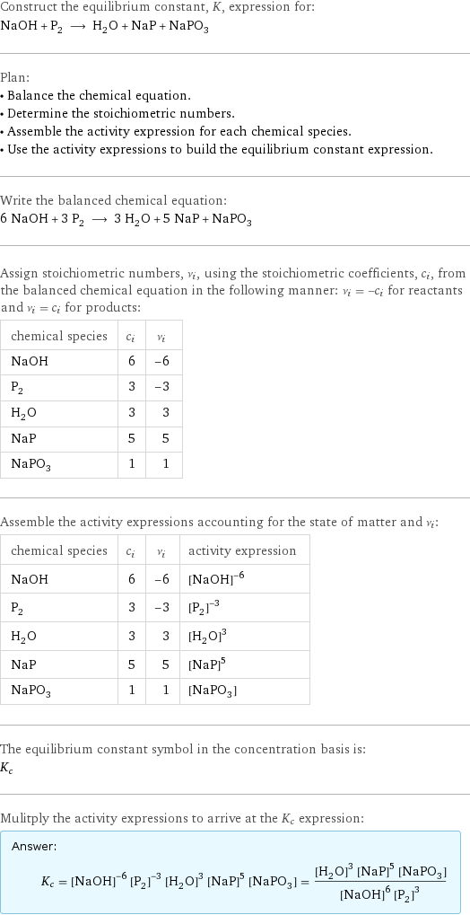 Construct the equilibrium constant, K, expression for: NaOH + P_2 ⟶ H_2O + NaP + NaPO_3 Plan: • Balance the chemical equation. • Determine the stoichiometric numbers. • Assemble the activity expression for each chemical species. • Use the activity expressions to build the equilibrium constant expression. Write the balanced chemical equation: 6 NaOH + 3 P_2 ⟶ 3 H_2O + 5 NaP + NaPO_3 Assign stoichiometric numbers, ν_i, using the stoichiometric coefficients, c_i, from the balanced chemical equation in the following manner: ν_i = -c_i for reactants and ν_i = c_i for products: chemical species | c_i | ν_i NaOH | 6 | -6 P_2 | 3 | -3 H_2O | 3 | 3 NaP | 5 | 5 NaPO_3 | 1 | 1 Assemble the activity expressions accounting for the state of matter and ν_i: chemical species | c_i | ν_i | activity expression NaOH | 6 | -6 | ([NaOH])^(-6) P_2 | 3 | -3 | ([P2])^(-3) H_2O | 3 | 3 | ([H2O])^3 NaP | 5 | 5 | ([NaP])^5 NaPO_3 | 1 | 1 | [NaPO3] The equilibrium constant symbol in the concentration basis is: K_c Mulitply the activity expressions to arrive at the K_c expression: Answer: |   | K_c = ([NaOH])^(-6) ([P2])^(-3) ([H2O])^3 ([NaP])^5 [NaPO3] = (([H2O])^3 ([NaP])^5 [NaPO3])/(([NaOH])^6 ([P2])^3)