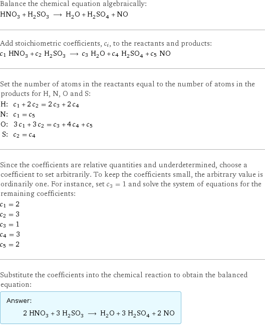 Balance the chemical equation algebraically: HNO_3 + H_2SO_3 ⟶ H_2O + H_2SO_4 + NO Add stoichiometric coefficients, c_i, to the reactants and products: c_1 HNO_3 + c_2 H_2SO_3 ⟶ c_3 H_2O + c_4 H_2SO_4 + c_5 NO Set the number of atoms in the reactants equal to the number of atoms in the products for H, N, O and S: H: | c_1 + 2 c_2 = 2 c_3 + 2 c_4 N: | c_1 = c_5 O: | 3 c_1 + 3 c_2 = c_3 + 4 c_4 + c_5 S: | c_2 = c_4 Since the coefficients are relative quantities and underdetermined, choose a coefficient to set arbitrarily. To keep the coefficients small, the arbitrary value is ordinarily one. For instance, set c_3 = 1 and solve the system of equations for the remaining coefficients: c_1 = 2 c_2 = 3 c_3 = 1 c_4 = 3 c_5 = 2 Substitute the coefficients into the chemical reaction to obtain the balanced equation: Answer: |   | 2 HNO_3 + 3 H_2SO_3 ⟶ H_2O + 3 H_2SO_4 + 2 NO